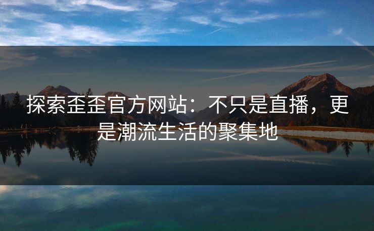 探索歪歪官方网站：不只是直播，更是潮流生活的聚集地