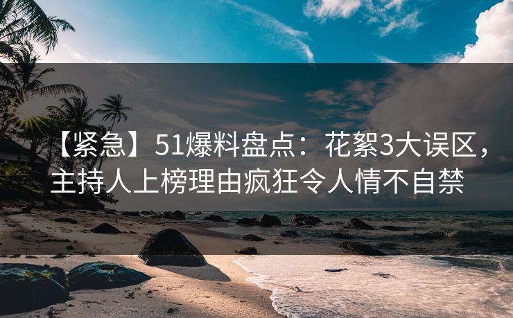 【紧急】51爆料盘点：花絮3大误区，主持人上榜理由疯狂令人情不自禁