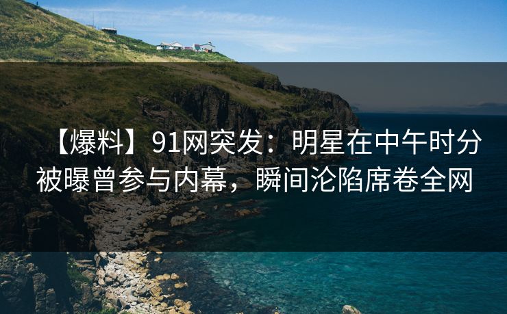 【爆料】91网突发：明星在中午时分被曝曾参与内幕，瞬间沦陷席卷全网