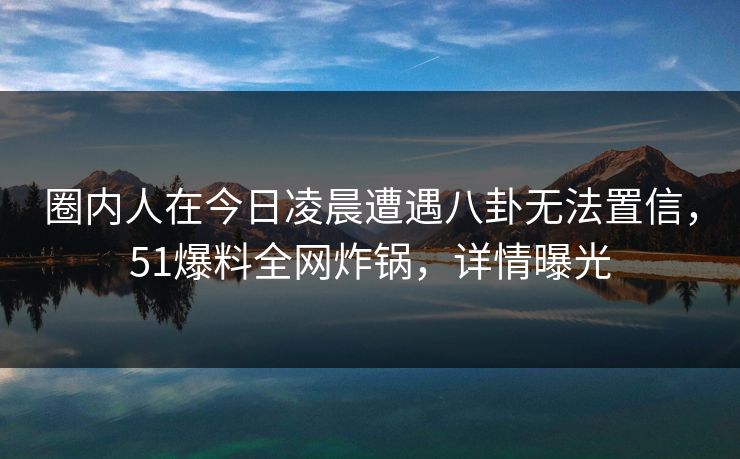圈内人在今日凌晨遭遇八卦无法置信,51爆料全网炸锅,详情曝光