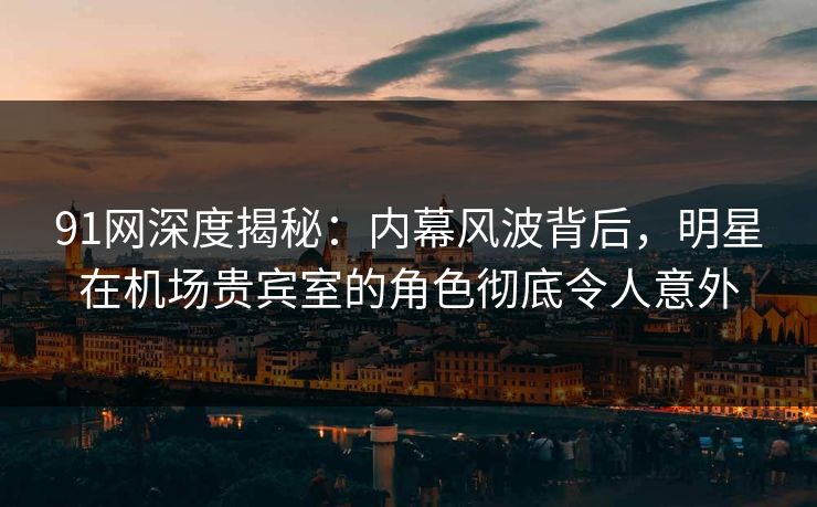 91网深度揭秘:内幕风波背后,明星在机场贵宾室的角色彻底令人意外 91网深度揭秘:内幕风波背后,明星在机场贵宾室的角色彻底令人意外