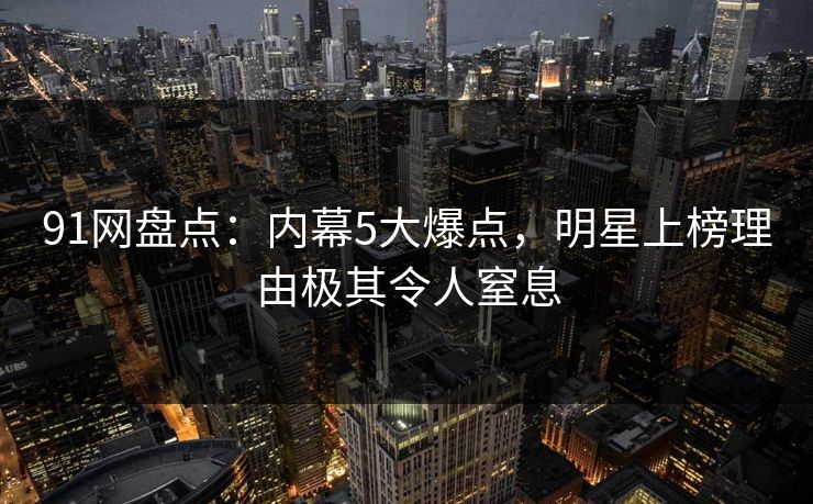 91网盘点:内幕5大爆点,明星上榜理由极其令人窒息