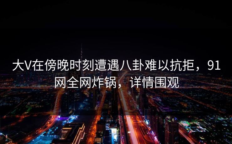 大V在傍晚时刻遭遇八卦难以抗拒,91网全网炸锅,详情围观