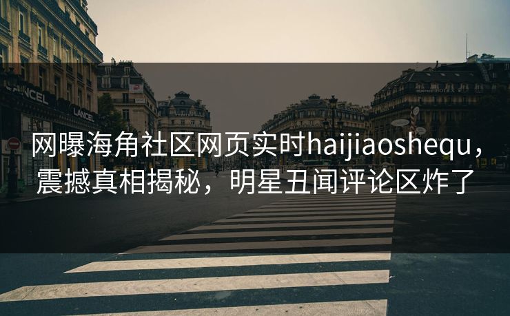 网曝海角社区网页实时haijiaoshequ，震撼真相揭秘，明星丑闻评论区炸了