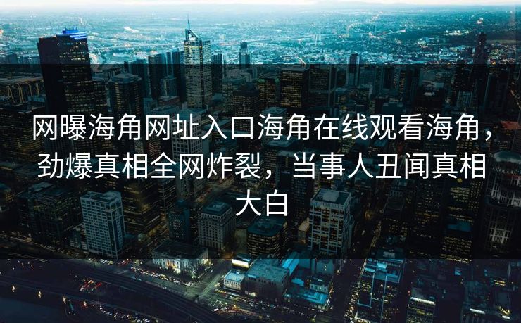 网曝海角网址入口海角在线观看海角，劲爆真相全网炸裂，当事人丑闻真相大白