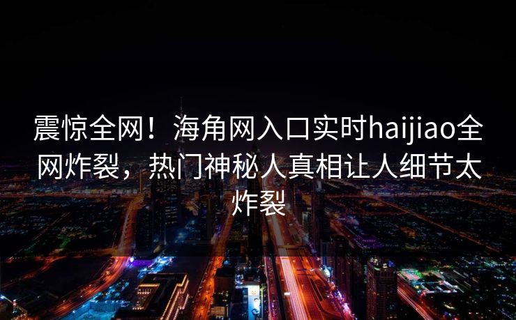 震惊全网！海角网入口实时haijiao全网炸裂，热门神秘人真相让人细节太炸裂