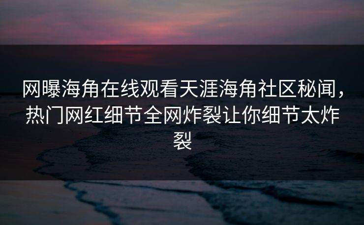 网曝海角在线观看天涯海角社区秘闻，热门网红细节全网炸裂让你细节太炸裂