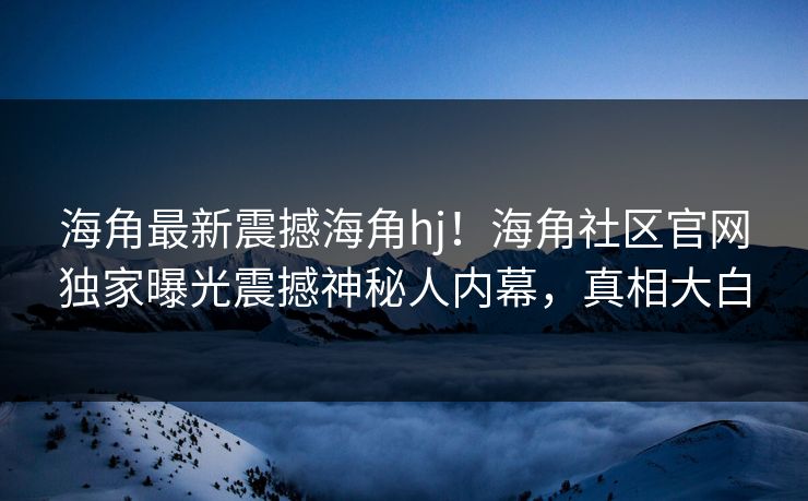 海角最新震撼海角hj！海角社区官网独家曝光震撼神秘人内幕，真相大白