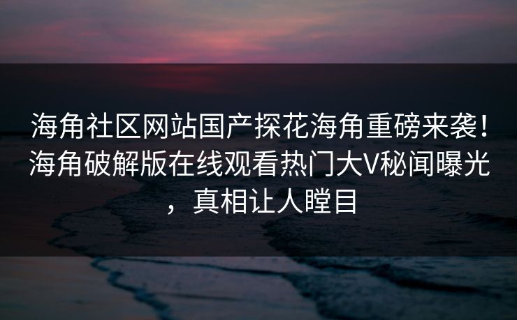 海角社区网站国产探花海角重磅来袭！海角破解版在线观看热门大V秘闻曝光，真相让人瞠目