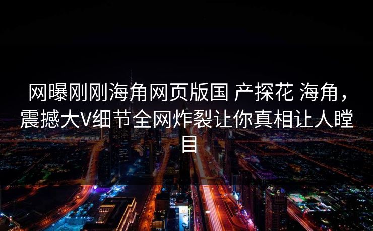 网曝刚刚海角网页版国 产探花 海角，震撼大V细节全网炸裂让你真相让人瞠目