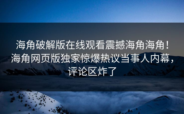 海角破解版在线观看震撼海角海角！海角网页版独家惊爆热议当事人内幕，评论区炸了