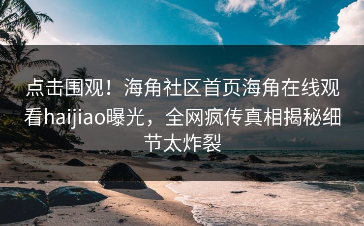 点击围观！海角社区首页海角在线观看haijiao曝光，全网疯传真相揭秘细节太炸裂