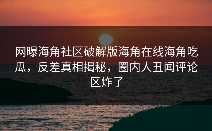网曝海角社区破解版海角在线海角吃瓜，反差真相揭秘，圈内人丑闻评论区炸了
