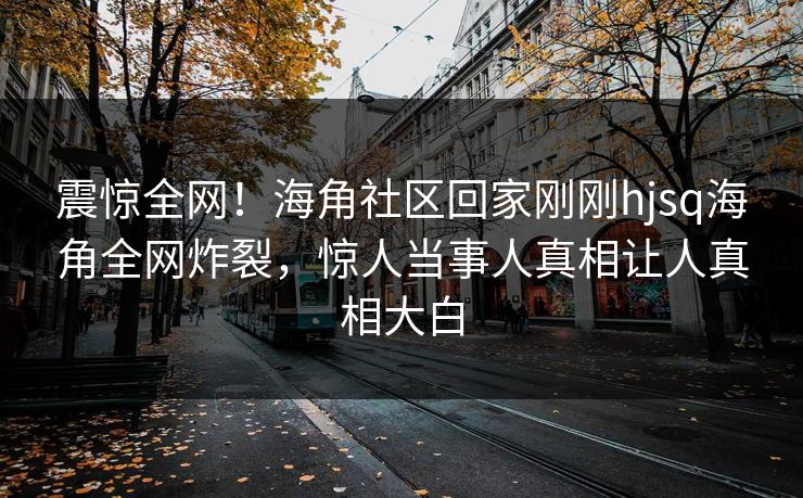 震惊全网！海角社区回家刚刚hjsq海角全网炸裂，惊人当事人真相让人真相大白