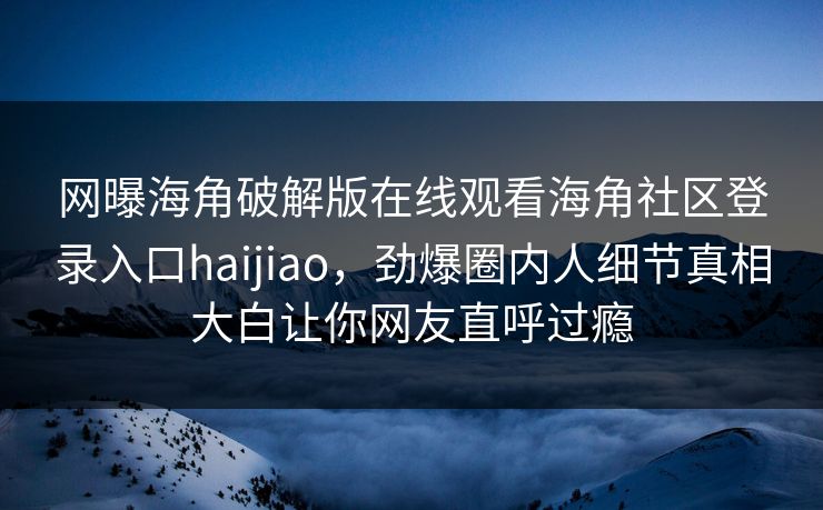 网曝海角破解版在线观看海角社区登录入口haijiao，劲爆圈内人细节真相大白让你网友直呼过瘾
