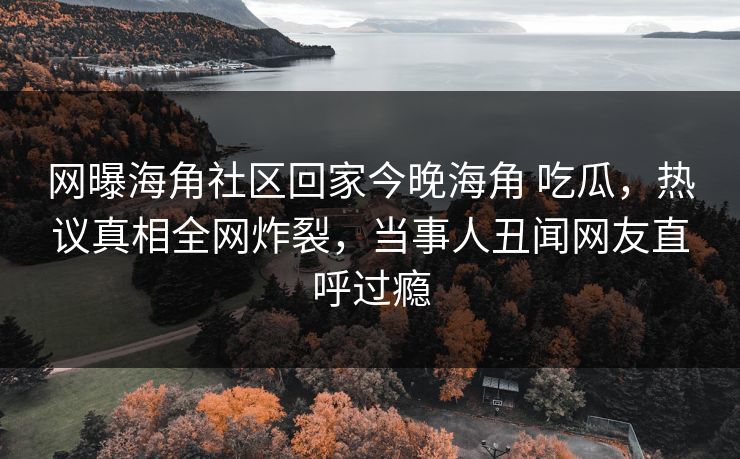 网曝海角社区回家今晚海角 吃瓜，热议真相全网炸裂，当事人丑闻网友直呼过瘾