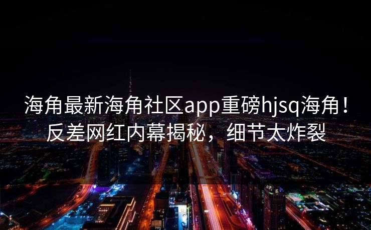 海角最新海角社区app重磅hjsq海角！反差网红内幕揭秘，细节太炸裂