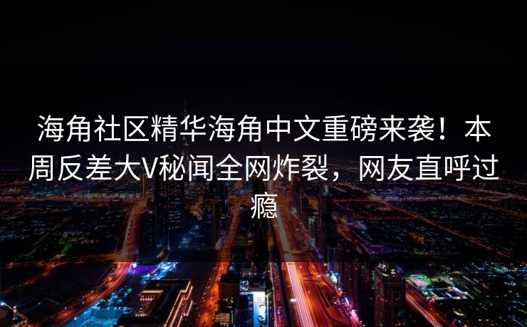 海角社区精华海角中文重磅来袭！本周反差大V秘闻全网炸裂，网友直呼过瘾