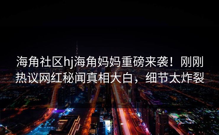 海角社区hj海角妈妈重磅来袭！刚刚热议网红秘闻真相大白，细节太炸裂