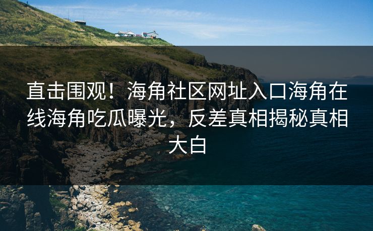 直击围观！海角社区网址入口海角在线海角吃瓜曝光，反差真相揭秘真相大白