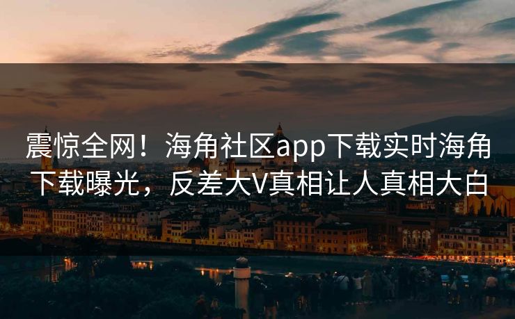震惊全网！海角社区app下载实时海角下载曝光，反差大V真相让人真相大白