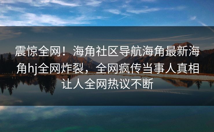 震惊全网！海角社区导航海角最新海角hj全网炸裂，全网疯传当事人真相让人全网热议不断
