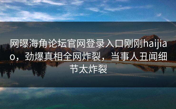 网曝海角论坛官网登录入口刚刚haijiao，劲爆真相全网炸裂，当事人丑闻细节太炸裂