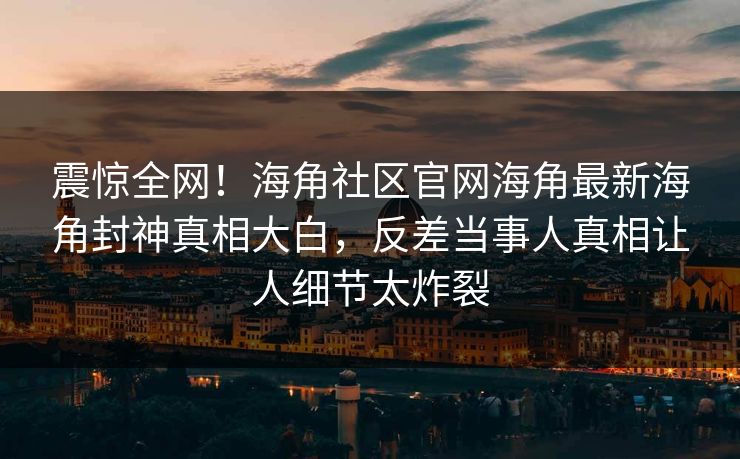 震惊全网！海角社区官网海角最新海角封神真相大白，反差当事人真相让人细节太炸裂