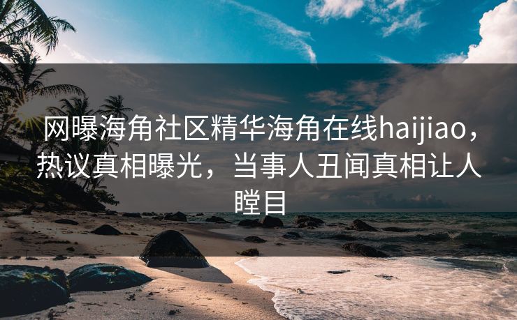 网曝海角社区精华海角在线haijiao，热议真相曝光，当事人丑闻真相让人瞠目