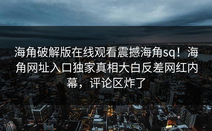 海角破解版在线观看震撼海角sq！海角网址入口独家真相大白反差网红内幕，评论区炸了