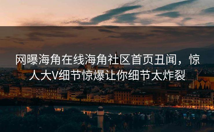 网曝海角在线海角社区首页丑闻，惊人大V细节惊爆让你细节太炸裂