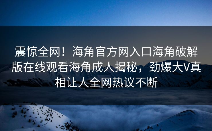 震惊全网！海角官方网入口海角破解版在线观看海角成人揭秘，劲爆大V真相让人全网热议不断