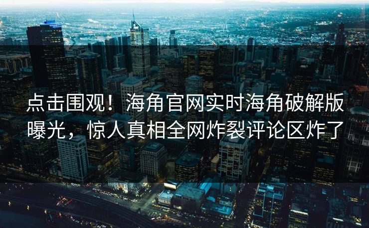 点击围观！海角官网实时海角破解版曝光，惊人真相全网炸裂评论区炸了