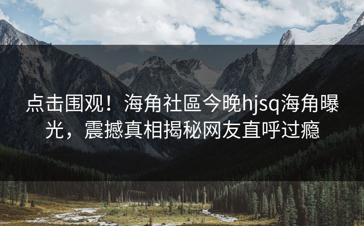 点击围观！海角社區今晚hjsq海角曝光，震撼真相揭秘网友直呼过瘾