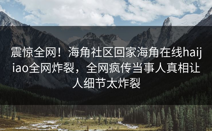 震惊全网！海角社区回家海角在线haijiao全网炸裂，全网疯传当事人真相让人细节太炸裂