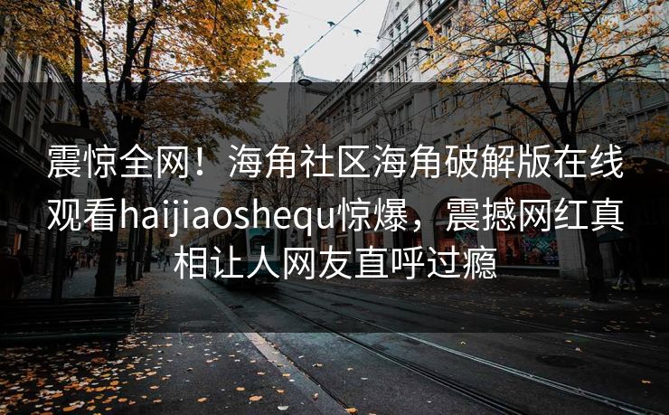 震惊全网！海角社区海角破解版在线观看haijiaoshequ惊爆，震撼网红真相让人网友直呼过瘾