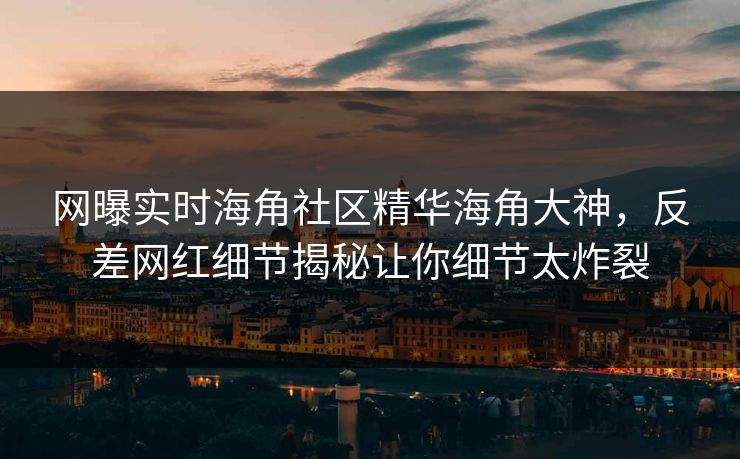 网曝实时海角社区精华海角大神，反差网红细节揭秘让你细节太炸裂