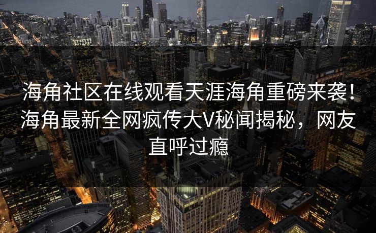 海角社区在线观看天涯海角重磅来袭！海角最新全网疯传大V秘闻揭秘，网友直呼过瘾