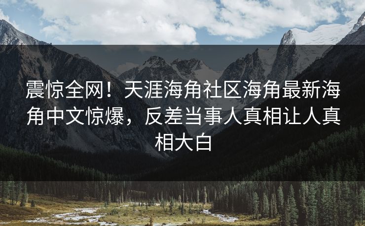 震惊全网！天涯海角社区海角最新海角中文惊爆，反差当事人真相让人真相大白