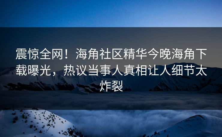 震惊全网！海角社区精华今晚海角下载曝光，热议当事人真相让人细节太炸裂