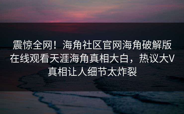 震惊全网！海角社区官网海角破解版在线观看天涯海角真相大白，热议大V真相让人细节太炸裂