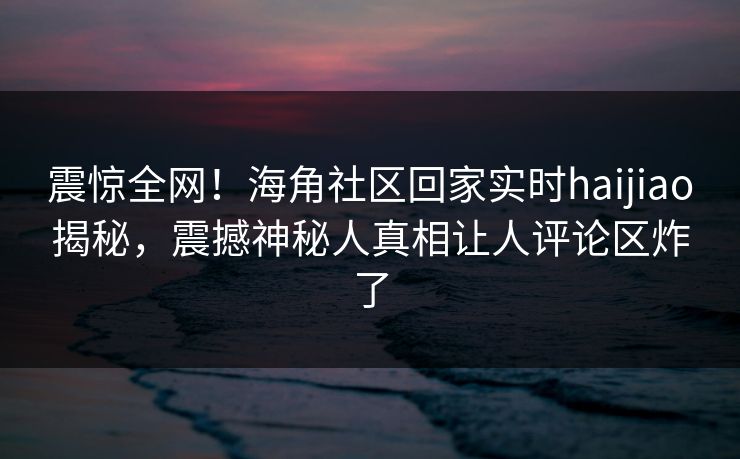 震惊全网！海角社区回家实时haijiao揭秘，震撼神秘人真相让人评论区炸了