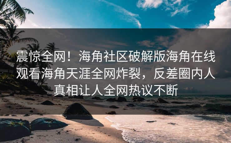 震惊全网！海角社区破解版海角在线观看海角天涯全网炸裂，反差圈内人真相让人全网热议不断