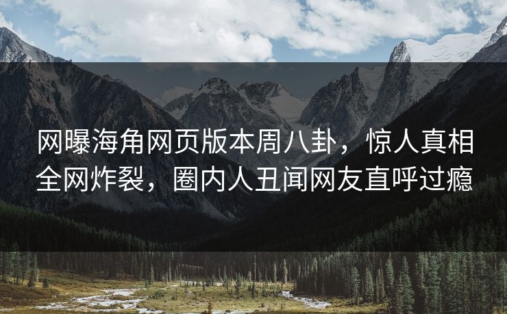 网曝海角网页版本周八卦，惊人真相全网炸裂，圈内人丑闻网友直呼过瘾