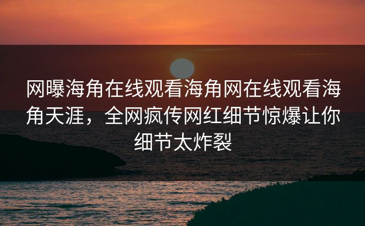 网曝海角在线观看海角网在线观看海角天涯，全网疯传网红细节惊爆让你细节太炸裂