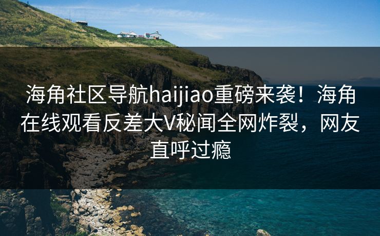海角社区导航haijiao重磅来袭！海角在线观看反差大V秘闻全网炸裂，网友直呼过瘾