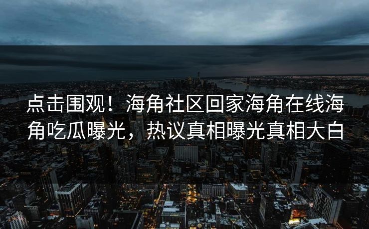 点击围观！海角社区回家海角在线海角吃瓜曝光，热议真相曝光真相大白