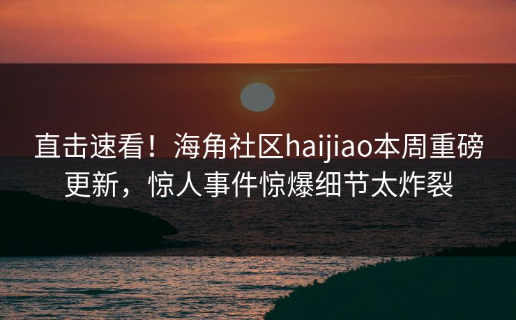 直击速看！海角社区haijiao本周重磅更新，惊人事件惊爆细节太炸裂