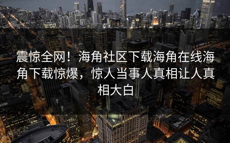 震惊全网！海角社区下载海角在线海角下载惊爆，惊人当事人真相让人真相大白