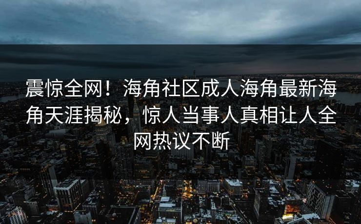 震惊全网！海角社区成人海角最新海角天涯揭秘，惊人当事人真相让人全网热议不断